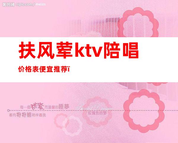 扶风荤ktv陪唱价格表便宜推荐（平凉ktv陪唱价格）