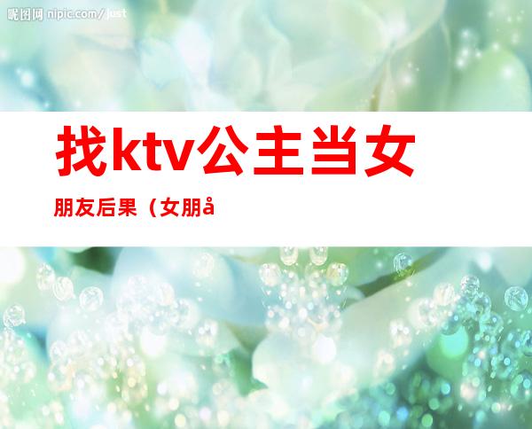 找ktv公主当女朋友后果（女朋友做KTV公主）