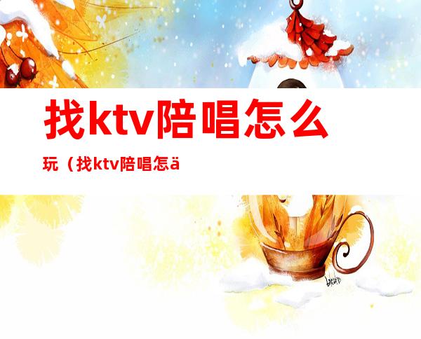 找ktv陪唱怎么玩（找ktv陪唱怎么玩）