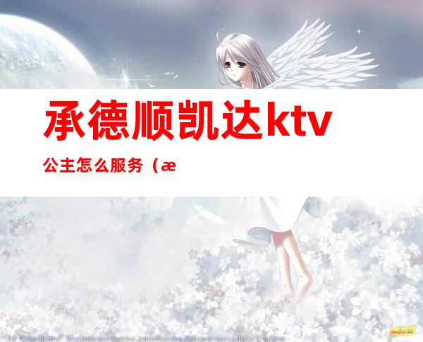 承德顺凯达ktv公主怎么服务（承德顺凯达ktv老板谁）