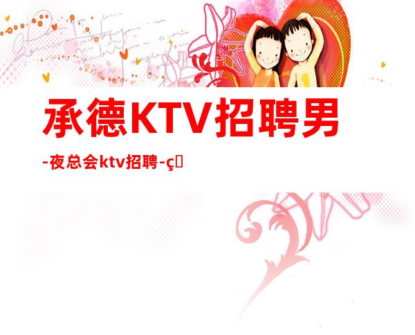 承德KTV招聘男-夜总会ktv招聘-真实KTV内部直招