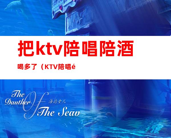 把ktv陪唱陪酒喝多了（KTV陪唱陪酒）