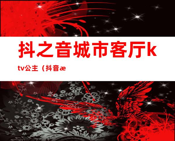 抖之音城市客厅ktv公主（抖音歌厅在什么地方）