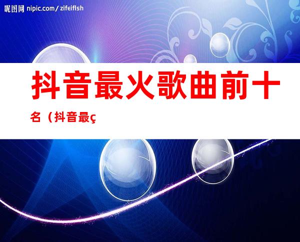 抖音最火歌曲前十名（抖音最火歌曲前十名20228月）