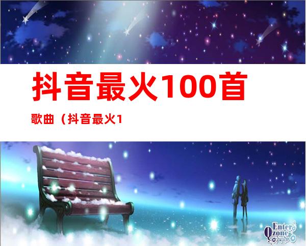 抖音最火100首歌曲（抖音最火100首歌曲免费听）