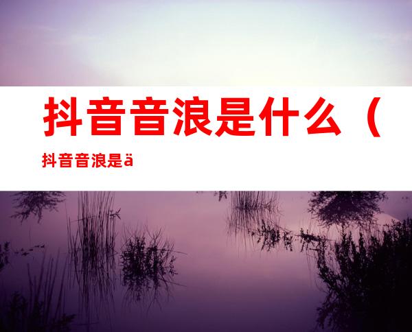 抖音音浪是什么（抖音音浪是什么意思啊）