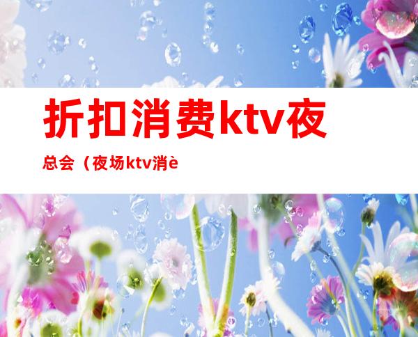 折扣消费ktv夜总会（夜场ktv消费）