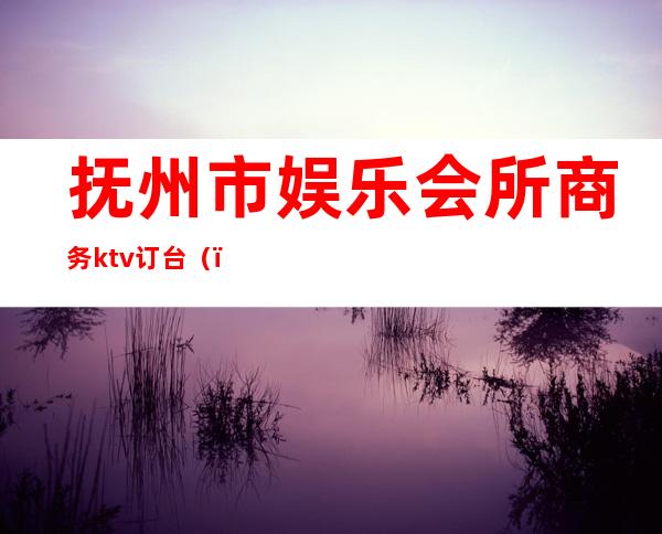 抚州市娱乐会所商务ktv订台（）