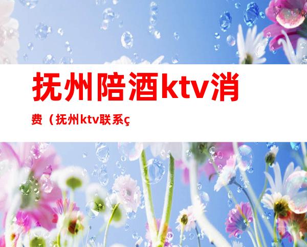 抚州陪酒ktv消费（抚州ktv联系电话）