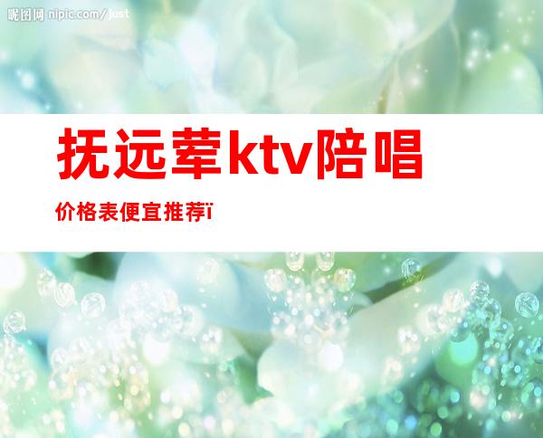 抚远荤ktv陪唱价格表便宜推荐（抚远ktv哪家好）