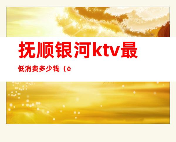 抚顺银河ktv最低消费多少钱（鞍山银河ktv消费）