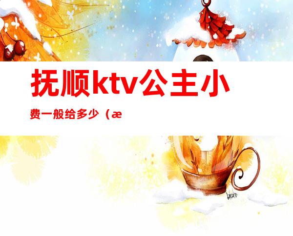 抚顺ktv公主小费一般给多少（抚顺ktv公主小费一般给多少）