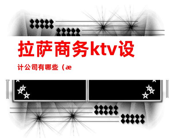 拉萨商务ktv设计公司有哪些（拉萨ktv招聘公关）