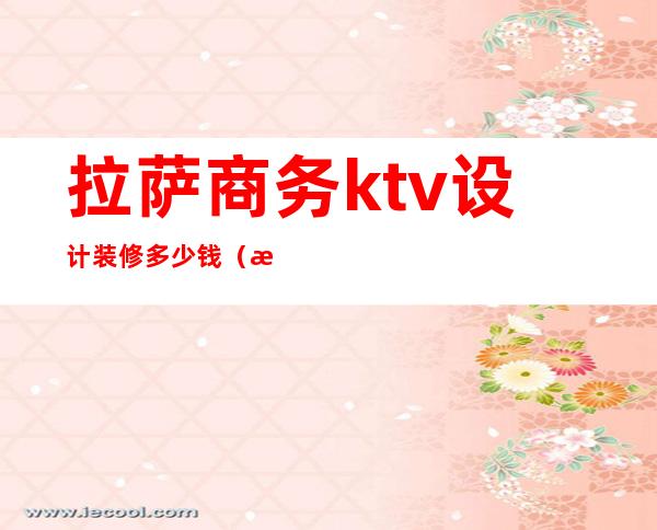 拉萨商务ktv设计装修多少钱（拉萨ktv有哪些）