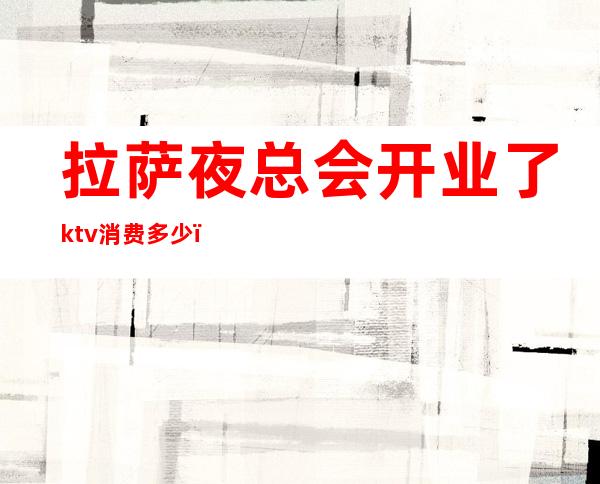 拉萨夜总会开业了ktv消费多少（拉萨KTV消费）