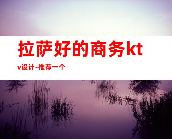 拉萨好的商务ktv设计-推荐一个拉萨比较不错的夜店