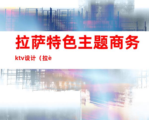 拉萨特色主题商务ktv设计（拉萨最高档的ktv）