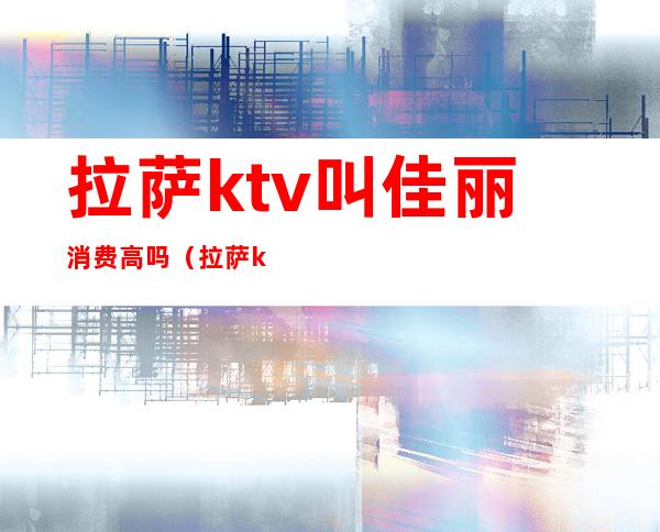 拉萨ktv叫佳丽消费高吗（拉萨ktv招聘佳丽）