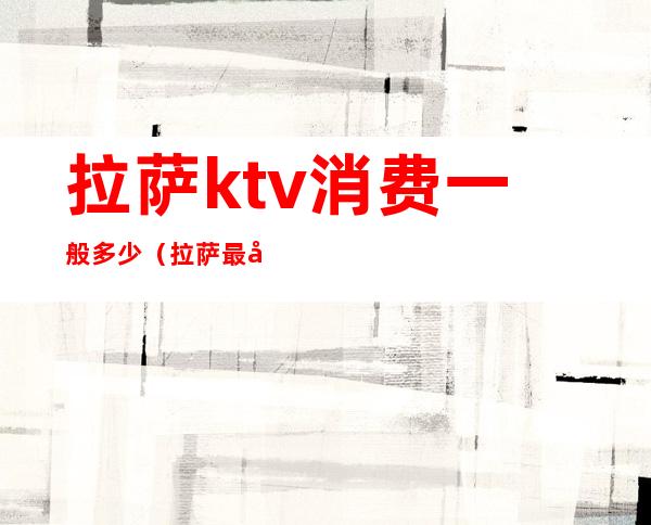 拉萨ktv消费一般多少（拉萨最大ktv）