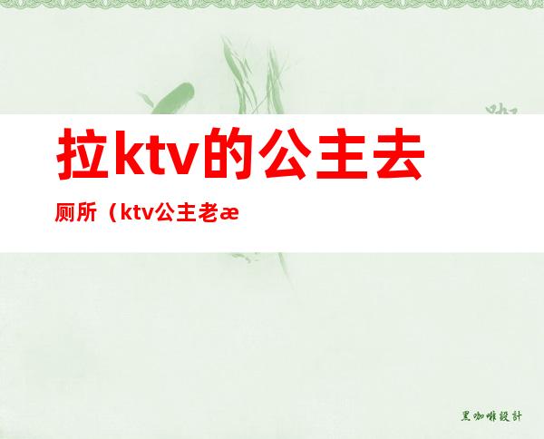 拉ktv的公主去厕所（ktv公主老是去厕所）