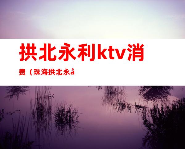 拱北永利ktv消费（珠海拱北永利ktv）