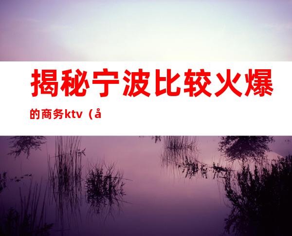 揭秘宁波比较火爆的商务ktv（宁波最好的商务调查公司）