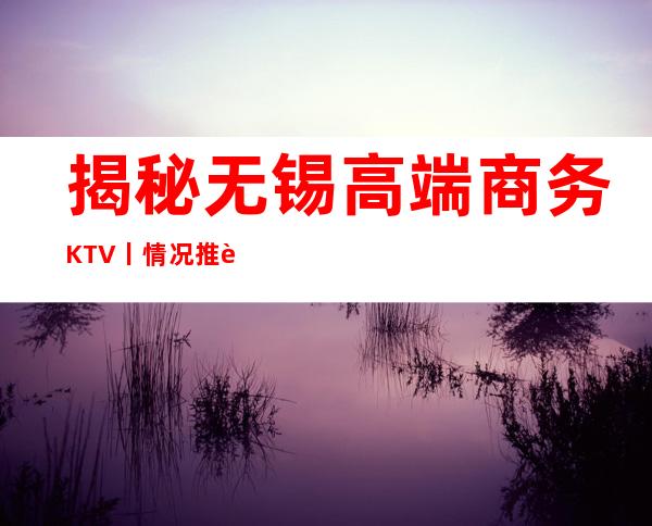 揭秘无锡高端商务KTV丨情况推荐几家性价比高娱乐会所