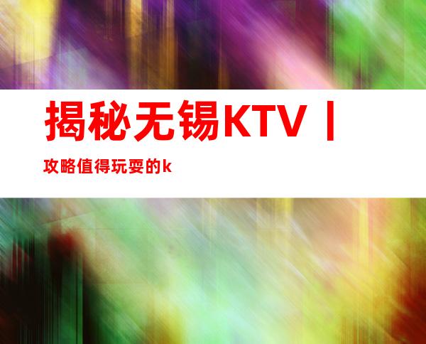 揭秘无锡KTV丨攻略值得玩耍的ktv