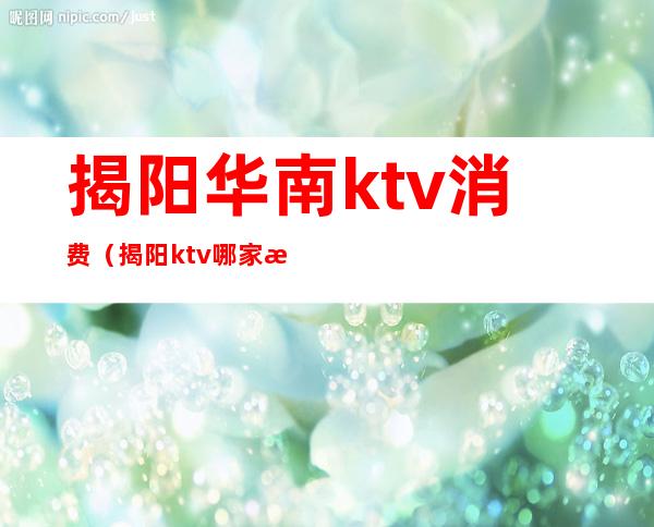 揭阳华南ktv消费（揭阳ktv哪家最开放）