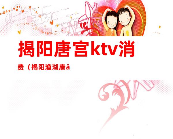 揭阳唐宫ktv消费（揭阳渔湖唐宫KTV）