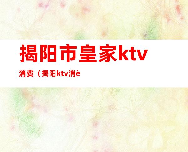 揭阳市皇家ktv消费（揭阳ktv消费排名）