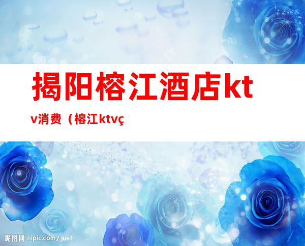 揭阳榕江酒店ktv消费（榕江ktv电话号码）