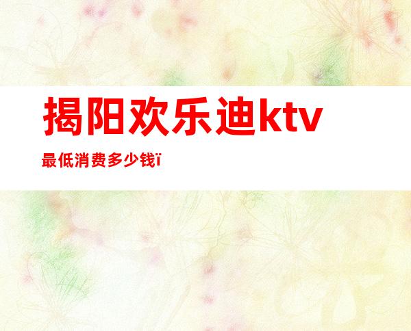 揭阳欢乐迪ktv最低消费多少钱（揭阳欢乐迪ktv最低消费多少钱）