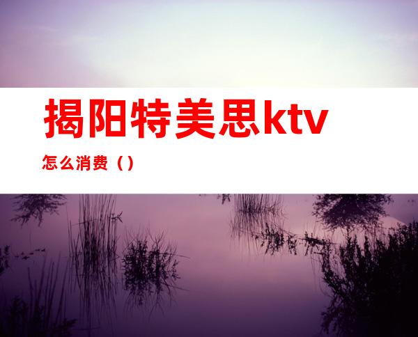 揭阳特美思ktv怎么消费（）