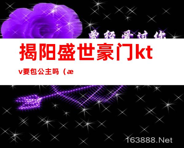 揭阳盛世豪门ktv要包公主吗（揭阳百乐汇ktv公主）