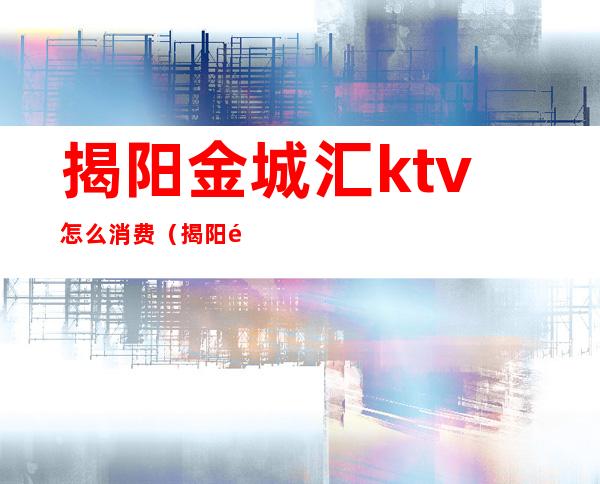 揭阳金城汇ktv怎么消费（揭阳金城汇ktv怎么消费便宜）