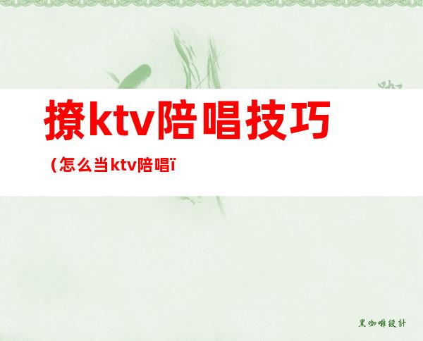 撩ktv陪唱技巧（怎么当ktv陪唱）