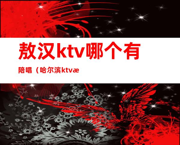 敖汉ktv哪个有陪唱（哈尔滨ktv有男陪唱吗）