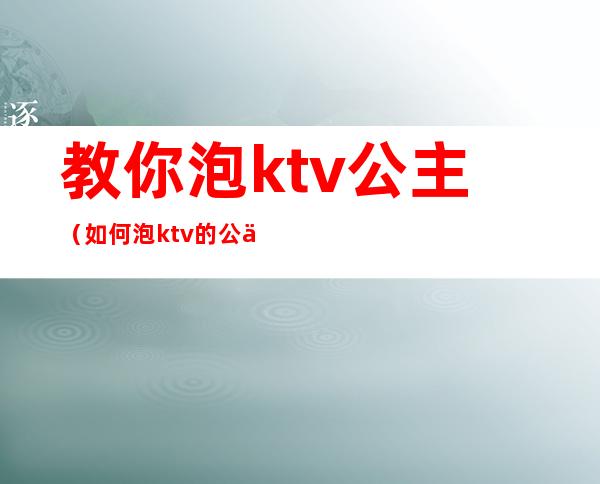 教你泡ktv公主（如何泡ktv的公主）