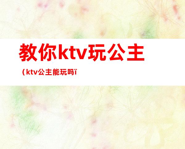 教你ktv玩公主（ktv公主能玩吗）