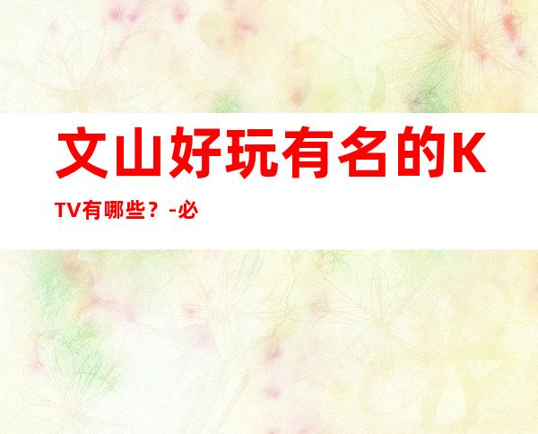 文山好玩有名的KTV有哪些？-必玩的好玩有名的KTV有哪些？ – 兰州七里河商务KTV