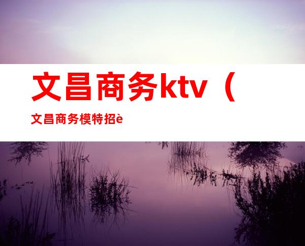 文昌商务ktv（文昌商务模特招聘）