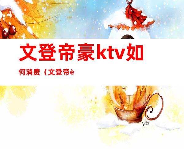 文登帝豪ktv如何消费（文登帝豪ktv消费怎么样）