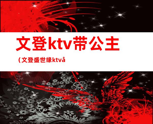 文登ktv带公主（文登盛世缘ktv公主）