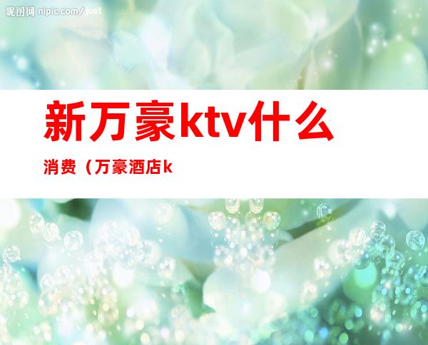 新万豪ktv什么消费（万豪酒店ktv最低消费）