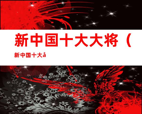 新中国十大大将（新中国十大大将都有谁?）