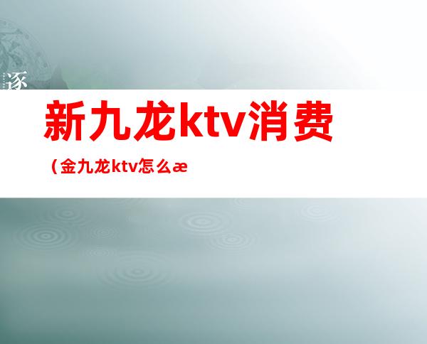 新九龙ktv消费（金九龙ktv怎么消费的）