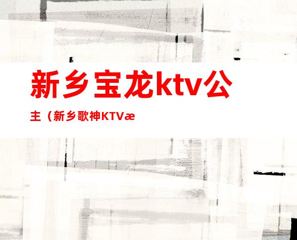 新乡宝龙ktv公主（新乡歌神KTV有公主吗）