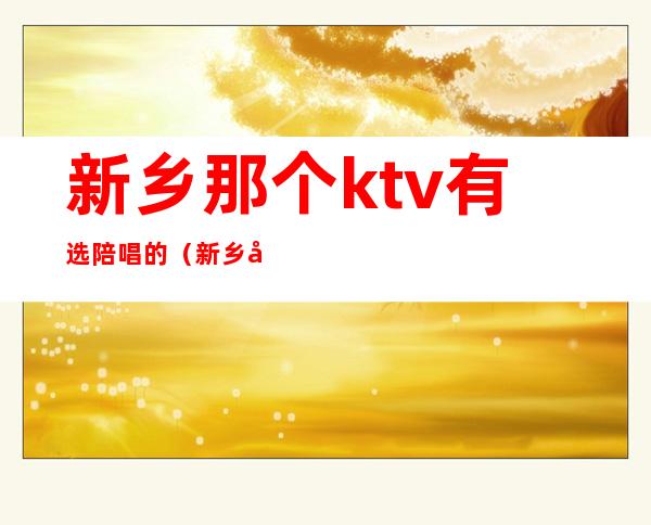 新乡那个ktv有选陪唱的（新乡市ktv哪里陪唱便宜）