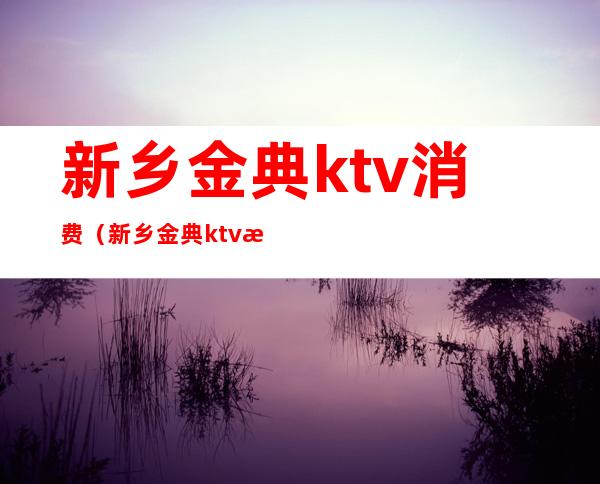 新乡金典ktv消费（新乡金典ktv消费怎么样）